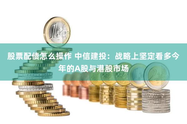 股票配债怎么操作 中信建投：战略上坚定看多今年的A股与港股市场