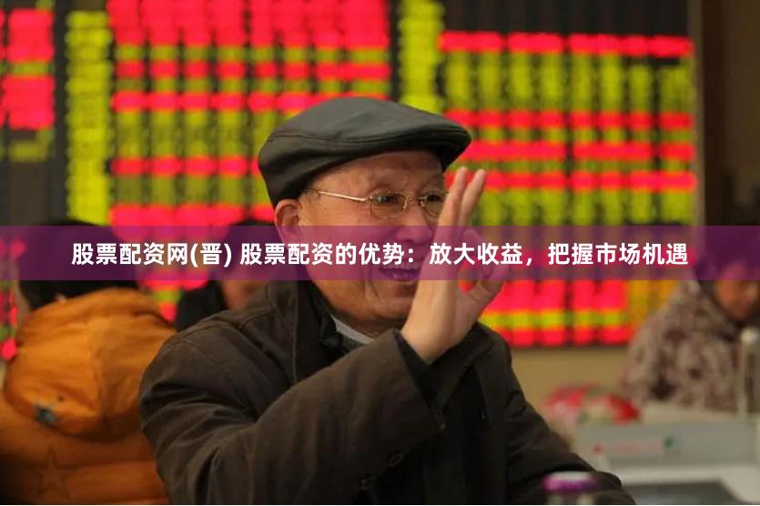 股票配资网(晋) 股票配资的优势：放大收益，把握市场机遇