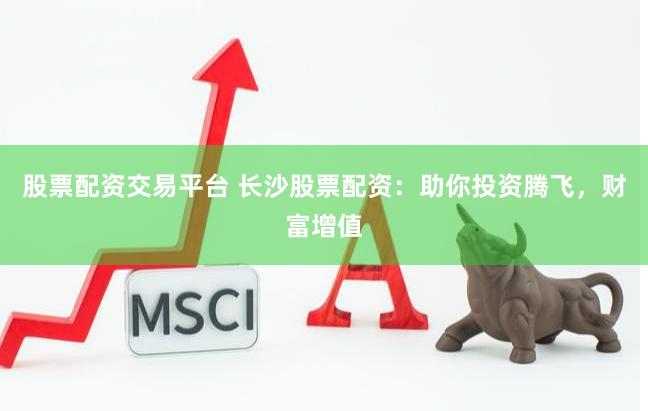 股票配资交易平台 长沙股票配资：助你投资腾飞，财富增值
