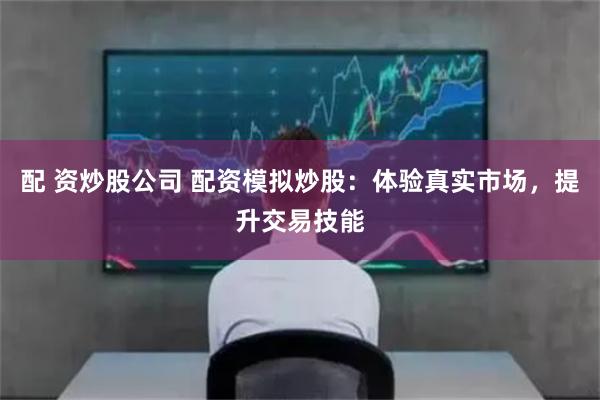 配 资炒股公司 配资模拟炒股：体验真实市场，提升交易技能