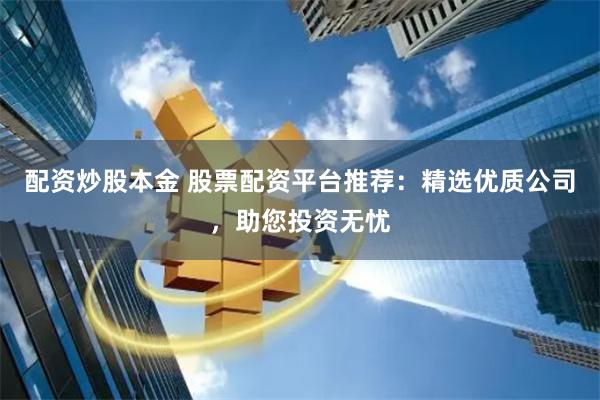 配资炒股本金 股票配资平台推荐：精选优质公司，助您投资无忧