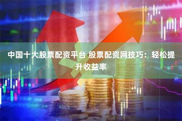 中国十大股票配资平台 股票配资网技巧：轻松提升收益率