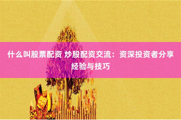 什么叫股票配资 炒股配资交流：资深投资者分享经验与技巧