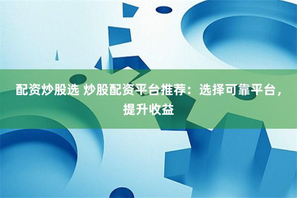 配资炒股选 炒股配资平台推荐：选择可靠平台，提升收益