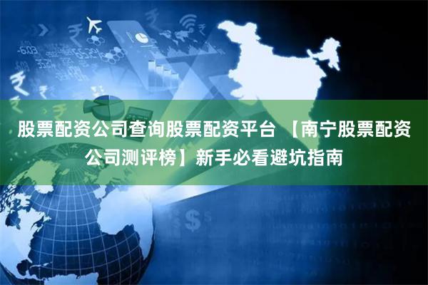 股票配资公司查询股票配资平台 【南宁股票配资公司测评榜】新手必看避坑指南