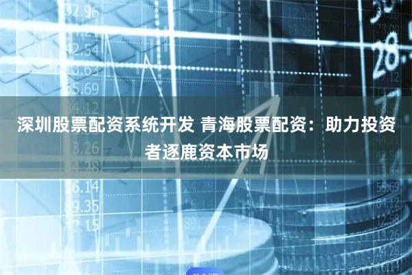 深圳股票配资系统开发 青海股票配资:助力投资者逐鹿资本市场